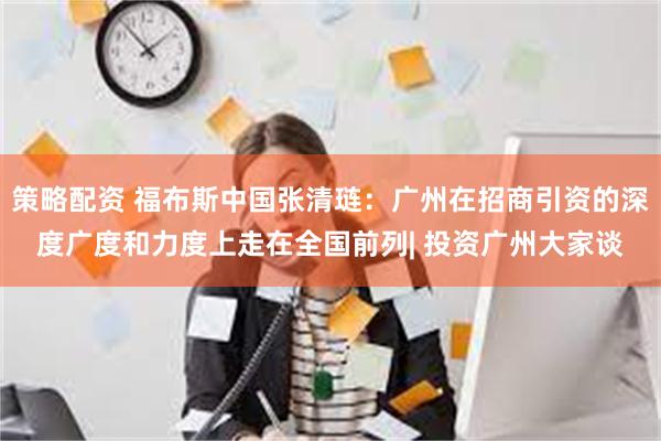 策略配资 福布斯中国张清琏：广州在招商引资的深度广度和力度上走在全国前列| 投资广州大家谈