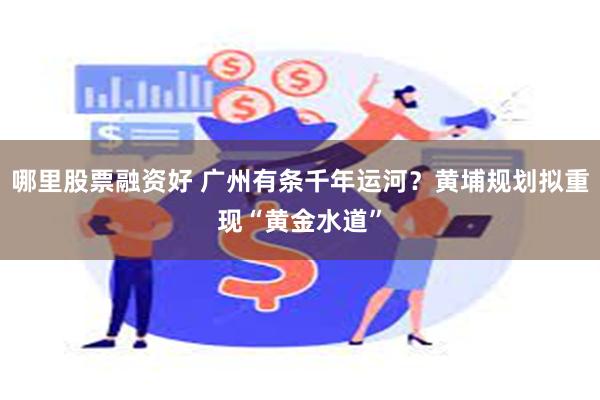 哪里股票融资好 广州有条千年运河？黄埔规划拟重现“黄金水道”