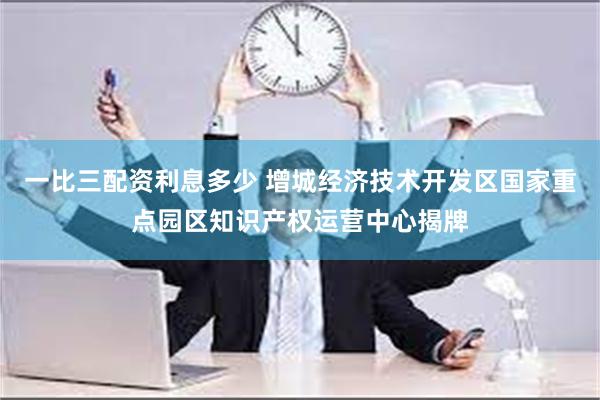 一比三配资利息多少 增城经济技术开发区国家重点园区知识产权运营中心揭牌