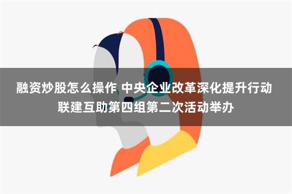 融资炒股怎么操作 中央企业改革深化提升行动 联建互助第四组第二次活动举办