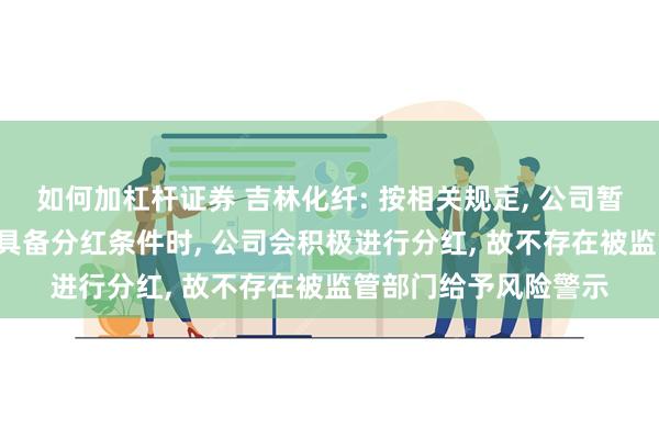 如何加杠杆证券 吉林化纤: 按相关规定, 公司暂时不具备分红条件, 具备分红条件时, 公司会积极进行分红, 故不存在被监管部门给予风险警示