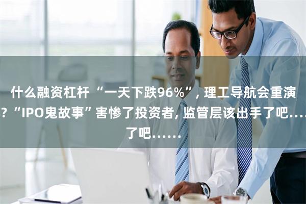 什么融资杠杆 “一天下跌96%”, 理工导航会重演吗? “IPO鬼故事”害惨了投资者, 监管层该出手了吧……