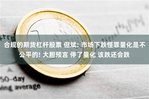 合规的期货杠杆股票 但斌: 市场下跌怪罪量化是不公平的! 大胆预言 停了量化 该跌还会跌