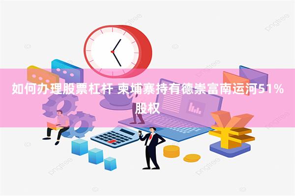 如何办理股票杠杆 柬埔寨持有德崇富南运河51%股权