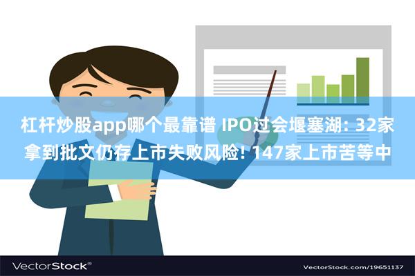 杠杆炒股app哪个最靠谱 IPO过会堰塞湖: 32家拿到批文仍存上市失败风险! 147家上市苦等中