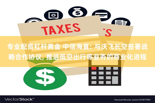 专业配资杠杆黄金 中信海直: 与沃飞长空签署战略合作协议, 推进低空出行等业务的商业化进程