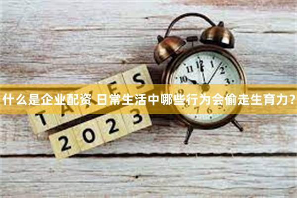 什么是企业配资 日常生活中哪些行为会偷走生育力？