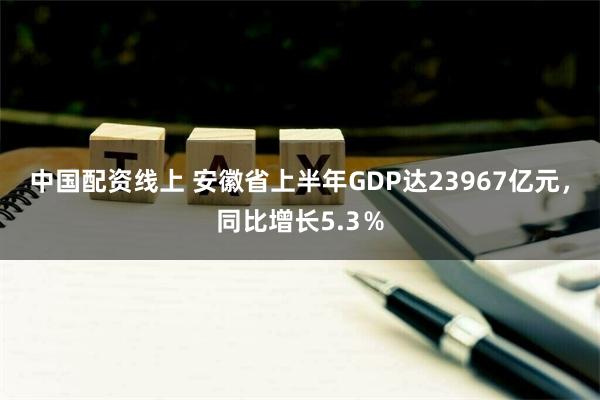 中国配资线上 安徽省上半年GDP达23967亿元，同比增长5.3％