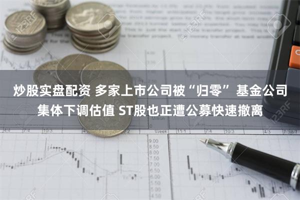 炒股实盘配资 多家上市公司被“归零” 基金公司集体下调估值 ST股也正遭公募快速撤离