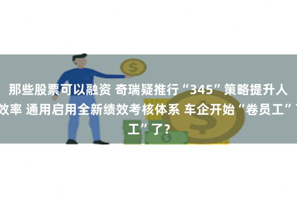 那些股票可以融资 奇瑞疑推行“345”策略提升人员效率 通用启用全新绩效考核体系 车企开始“卷员工”了？