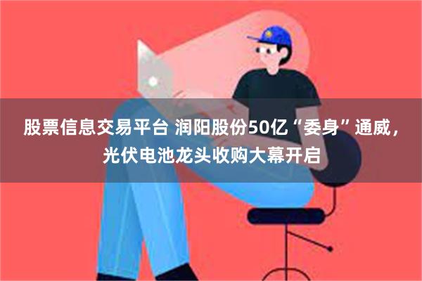 股票信息交易平台 润阳股份50亿“委身”通威，光伏电池龙头收购大幕开启