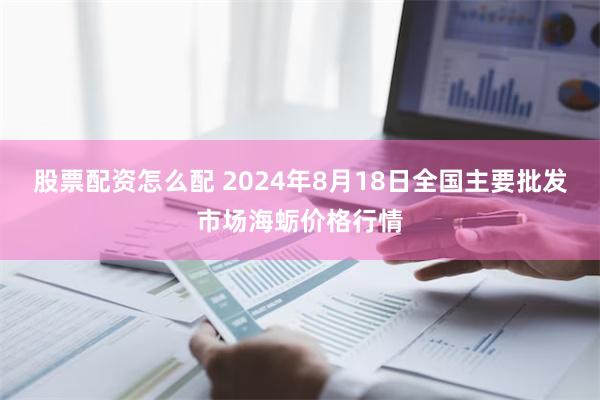 股票配资怎么配 2024年8月18日全国主要批发市场海蛎价格行情