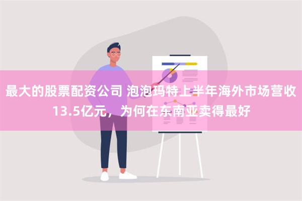 最大的股票配资公司 泡泡玛特上半年海外市场营收13.5亿元，为何在东南亚卖得最好