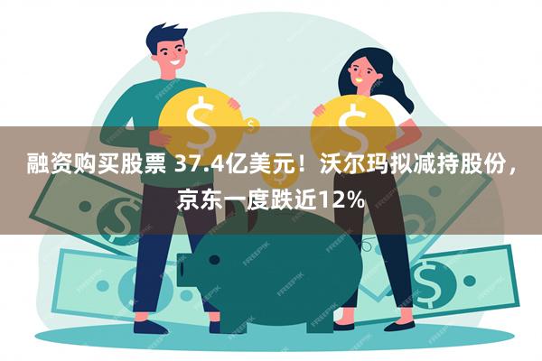 融资购买股票 37.4亿美元！沃尔玛拟减持股份，京东一度跌近12%