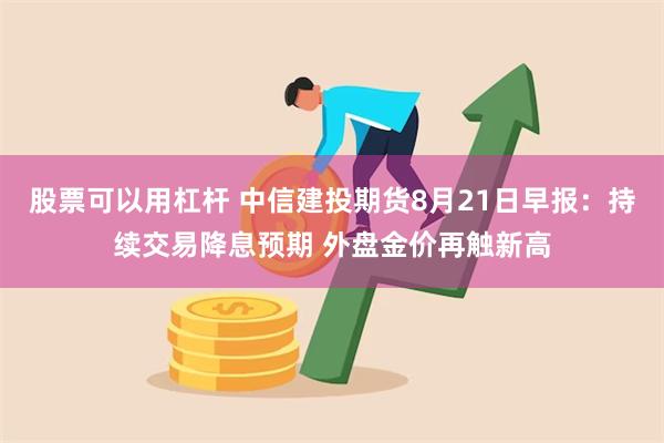 股票可以用杠杆 中信建投期货8月21日早报：持续交易降息预期 外盘金价再触新高