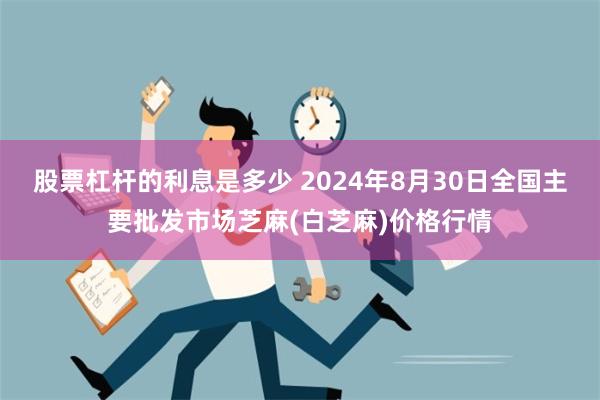 股票杠杆的利息是多少 2024年8月30日全国主要批发市场芝麻(白芝麻)价格行情