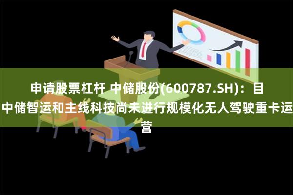 申请股票杠杆 中储股份(600787.SH)：目前中储智运和主线科技尚未进行规模化无人驾驶重卡运营