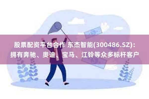 股票配资平台合作 东杰智能(300486.SZ)：拥有奔驰、奥迪、宝马、江铃等众多标杆客户