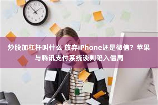 炒股加杠杆叫什么 放弃iPhone还是微信？苹果与腾讯支付系统谈判陷入僵局