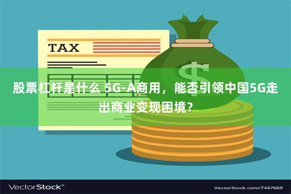 股票杠杆是什么 5G-A商用，能否引领中国5G走出商业变现困境？