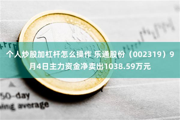 个人炒股加杠杆怎么操作 乐通股份（002319）9月4日主力资金净卖出1038.59万元