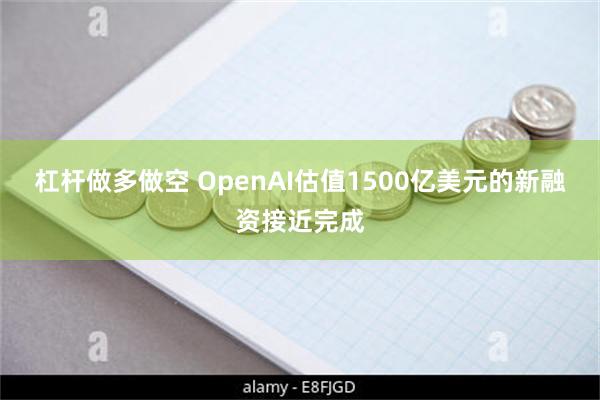 杠杆做多做空 OpenAI估值1500亿美元的新融资接近完成