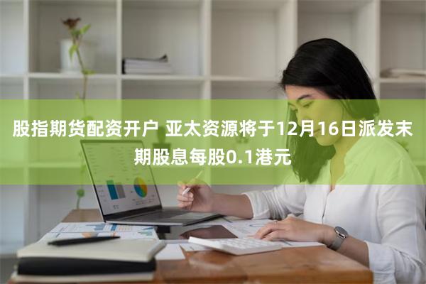 股指期货配资开户 亚太资源将于12月16日派发末期股息每股0.1港元