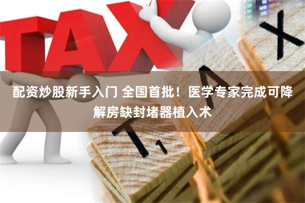 配资炒股新手入门 全国首批！医学专家完成可降解房缺封堵器植入术