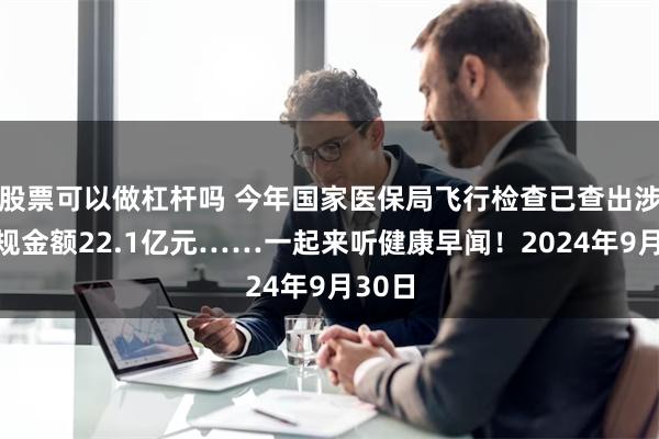 股票可以做杠杆吗 今年国家医保局飞行检查已查出涉嫌违规金额22.1亿元……一起来听健康早闻！2024年9月30日