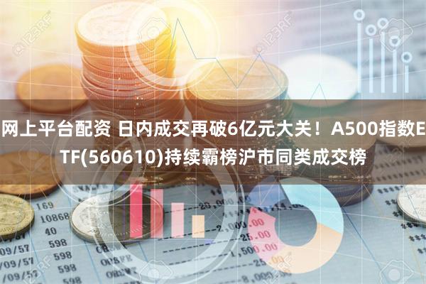 网上平台配资 日内成交再破6亿元大关！A500指数ETF(560610)持续霸榜沪市同类成交榜