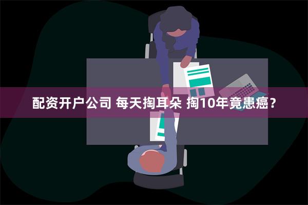 配资开户公司 每天掏耳朵 掏10年竟患癌？