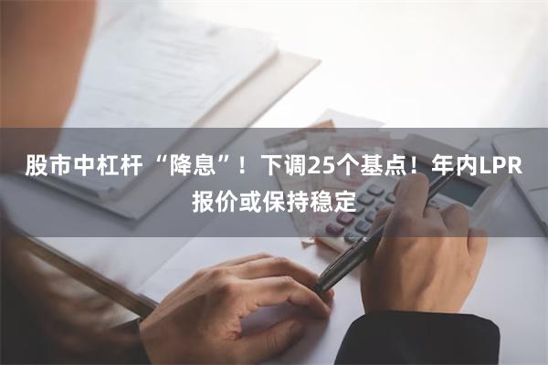 股市中杠杆 “降息”！下调25个基点！年内LPR报价或保持稳定