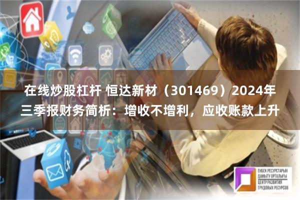 在线炒股杠杆 恒达新材（301469）2024年三季报财务简析：增收不增利，应收账款上升