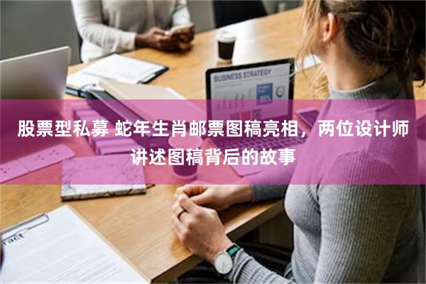 股票型私募 蛇年生肖邮票图稿亮相，两位设计师讲述图稿背后的故事