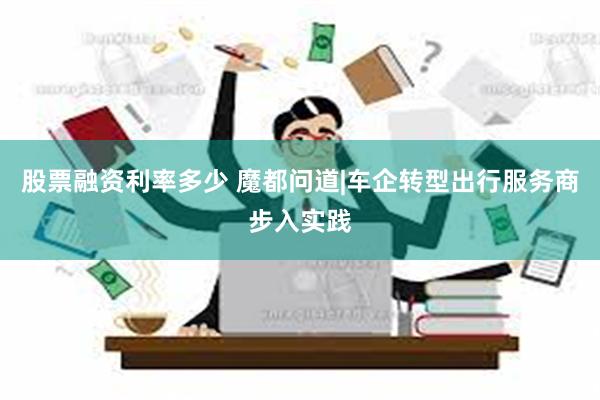 股票融资利率多少 魔都问道|车企转型出行服务商步入实践