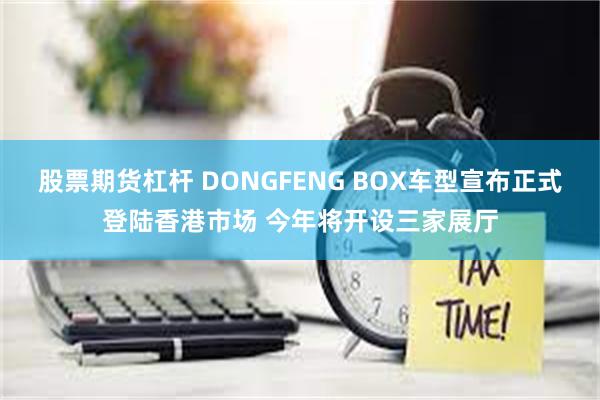 股票期货杠杆 DONGFENG BOX车型宣布正式登陆香港市场 今年将开设三家展厅