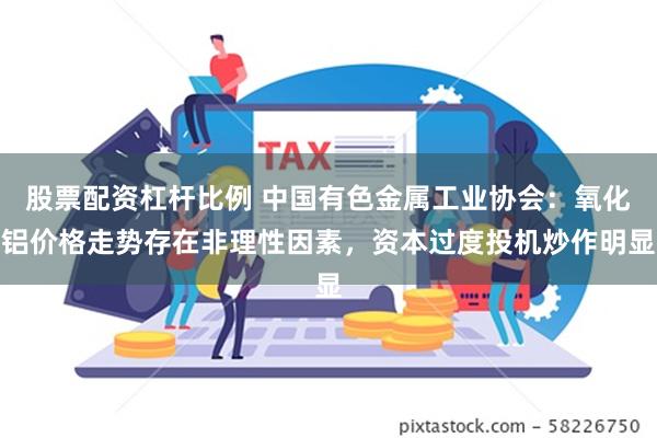 股票配资杠杆比例 中国有色金属工业协会：氧化铝价格走势存在非理性因素，资本过度投机炒作明显