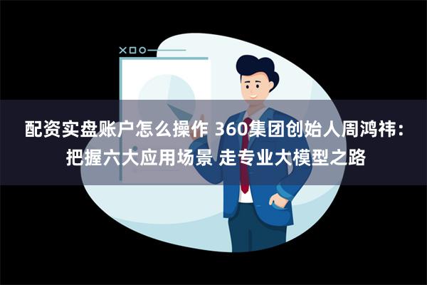 配资实盘账户怎么操作 360集团创始人周鸿祎： 把握六大应用场景 走专业大模型之路