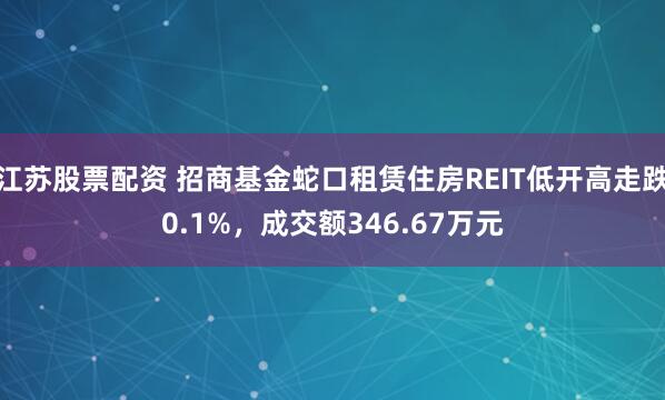 江苏股票配资 招商基金蛇口租赁住房REIT低开高走跌0.1%，成交额346.67万元