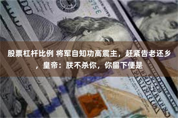 股票杠杆比例 将军自知功高震主，赶紧告老还乡，皇帝：朕不杀你，你留下便是