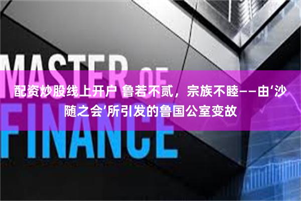 配资炒股线上开户 鲁若不贰，宗族不睦——由‘沙随之会’所引发的鲁国公室变故