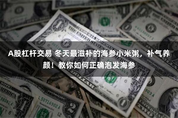 A股杠杆交易 冬天最滋补的海参小米粥，补气养颜！教你如何正确泡发海参