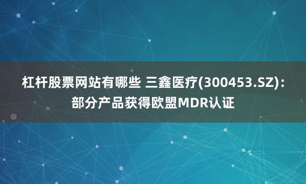 杠杆股票网站有哪些 三鑫医疗(300453.SZ)：部分产品获得欧盟MDR认证