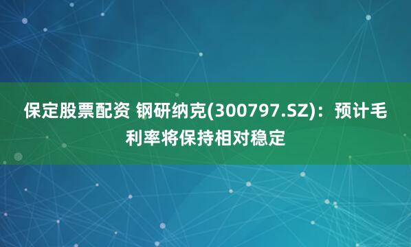 保定股票配资 钢研纳克(300797.SZ)：预计毛利率将保持相对稳定