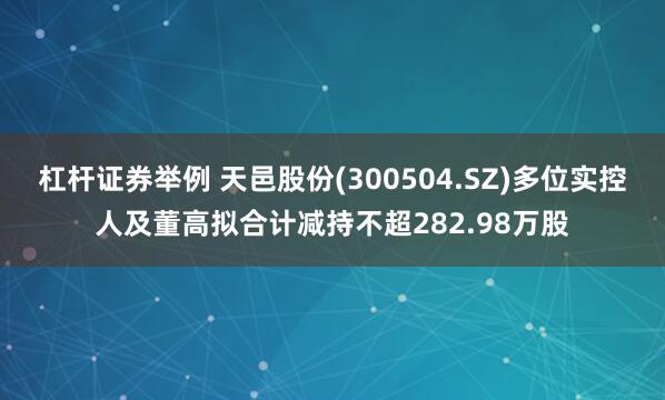 杠杆证券举例 天邑股份(300504.SZ)多位实控人及董高拟合计减持不超282.98万股