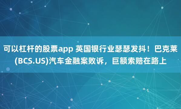 可以杠杆的股票app 英国银行业瑟瑟发抖！巴克莱(BCS.US)汽车金融案败诉，巨额索赔在路上