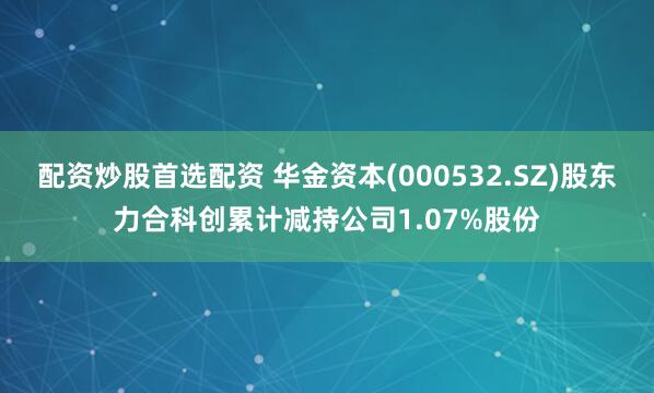 配资炒股首选配资 华金资本(000532.SZ)股东力合科创累计减持公司1.07%股份