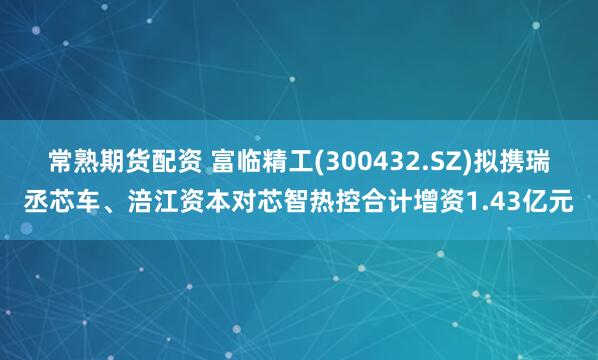 常熟期货配资 富临精工(300432.SZ)拟携瑞丞芯车、涪江资本对芯智热控合计增资1.43亿元
