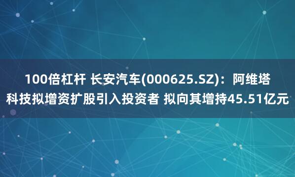 100倍杠杆 长安汽车(000625.SZ)：阿维塔科技拟增资扩股引入投资者 拟向其增持45.51亿元