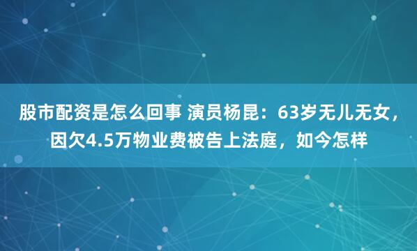 股市配资是怎么回事 演员杨昆：63岁无儿无女，因欠4.5万物业费被告上法庭，如今怎样